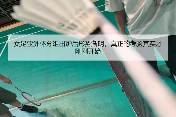 女足亚洲杯分组出炉后形势渐明，真正的考验其实才刚刚开始（dbdianjing）
